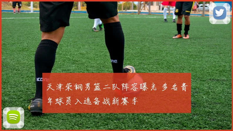 天津荣钢男篮二队阵容曝光 多名青年球员入选备战新赛季