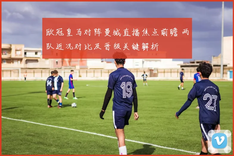 欧冠皇马对阵曼城直播焦点前瞻 两队近况对比及晋级关键解析