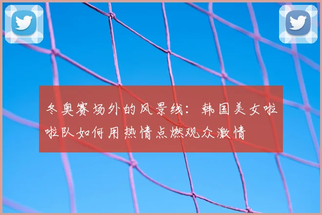 冬奥赛场外的风景线：韩国美女啦啦队如何用热情点燃观众激情