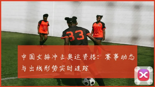 中国女排冲击奥运资格：赛事动态与出线形势实时追踪