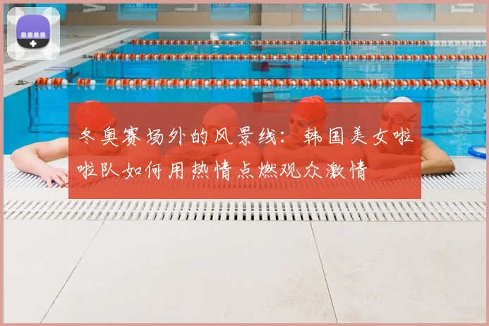 冬奥赛场外的风景线：韩国美女啦啦队如何用热情点燃观众激情