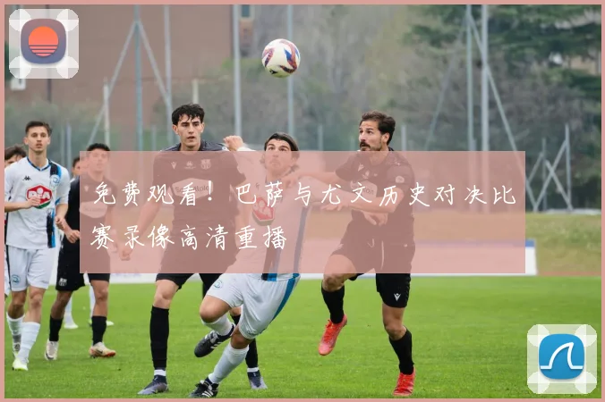 免费观看！巴萨与尤文历史对决比赛录像高清重播