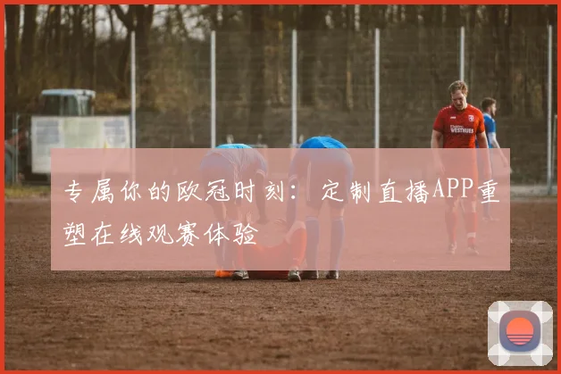 专属你的欧冠时刻：定制直播APP重塑在线观赛体验