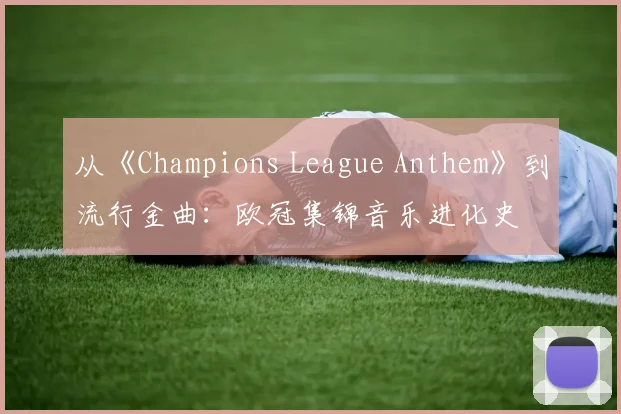 从《Champions League Anthem》到流行金曲：欧冠集锦音乐进化史