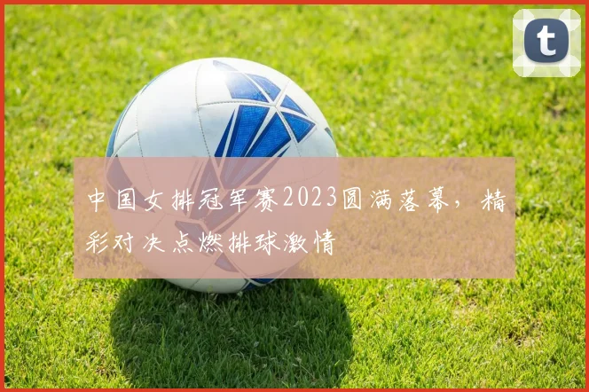 中国女排冠军赛2023圆满落幕，精彩对决点燃排球激情