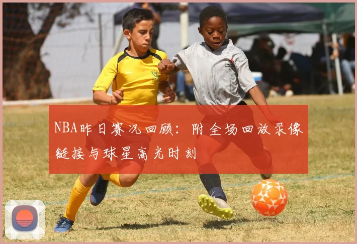 NBA昨日赛况回顾：附全场回放录像链接与球星高光时刻